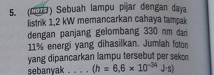 (LOS) Sebuah lampu pijar dengan daya 
listrik 1,2 kW memancarkan cahaya tampak 
dengan panjang gelombang 330 nm dari
11% energi yang dihasilkan. Jumlah foton 
yang dipancarkan lampu tersebut per sekon 
sebanyak ._ (h=6,6* 10^(-34)J· s)