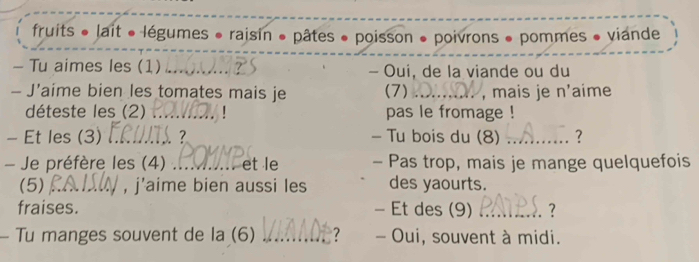 fruits * lait « légumes * raisin » pâtes « poisson * poivrons » pommes » viande 
— Tu aimes les (1) _- Oui, de la viande ou du 
- J’aime bien les tomates mais je (7) _, mais je n'aime 
déteste les (2) _ pas le fromage ! 
- Et les (3) _ - Tu bois du (8) _? 
- Je préfère les (4) _et le - Pas trop, mais je mange quelquefois 
(5) _, j'aime bien aussi les des yaourts. 
fraises. - Et des (9) _. ? 
Tu manges souvent de la (6) _? - Oui, souvent à midi.