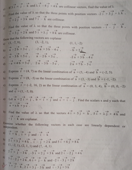 If 3vector i+vector j-vector k and lambda vector i-4vector j+4vector k are collinear vectors, find the value of λ
b) Find the value of λ so that the three points with position vectors -2vector i+3vector j+lambda vector k,
vector i+2vector j+3vector k and 7vector i-vector k are collinear.
c Find the value of λ so that the three points with position vectors -vector i-vector j-vector k,
vector i+3vector j+2vector k and 5vector i+lambda vector j+8vector k are collinear.
Show that the following vectors are coplanar
a) (3,-7,8), (3,-2,1), (1,1,-2)
b) vector a-2vector b+3vector c,-2vector a+3vector b-4vector c, -vector b+2vector c
c) vector a-3vector b+5vector c,vector a-2vector b+3vector c, -2vector a+3vector b-4vector c
d) -vector a+4vector b+3vector c,2vector a-3vector b-5vector c, 2vector a+7vector b-3vector c
a) Express vector r=(4,7) as the linear combination of vector a=(5,-4) and vector b=(-2,5).
b) Express vector r=(8,-5) as the linear combination of vector a=(2,-3) and vector b=(-1,-2).
c) Express vector r=(-2,16,2) as the linear combination of vector a=(0,3,4),vector b=(0,0,-2)
and vector c=(1,-5,0).
a) Let vector a=2vector i+vector j,vector b=vector i+vector j and vector c=vector i-vector j. Find the scalars x and y such that
vector a=xvector b+yvector c.
b) Find the value of λ so that the vectors 4vector i+5vector j+vector k,5vector i+lambda vector j+4vector k and
-vector j-vector k are coplanar.
Examine whether the following vectors in each case are linearly dependent or
independent.
a) vector i+vector k,vector i+vector j and beginarrayr to  -i-vector kendarray
b) 2vector i+3vector j+4vector k,vector i-vector j+2vector k and 5vector i+6vector j+8vector k
c) (1,-2,1),(2,1,1) and (7,-4,1)
d) 2vector i+vector j-3vector k,-3vector i+2vector j+3vector k and 2vector i-2vector j+4vector k
e) 3vector i-2vector j+2vector k,6vector i+vector j-vector k and -2vector i-3vector j+2vector k
f) vector i+vector j-vector k,2vector i+3vector j-3vector k and vector i-3vector j+3vector k