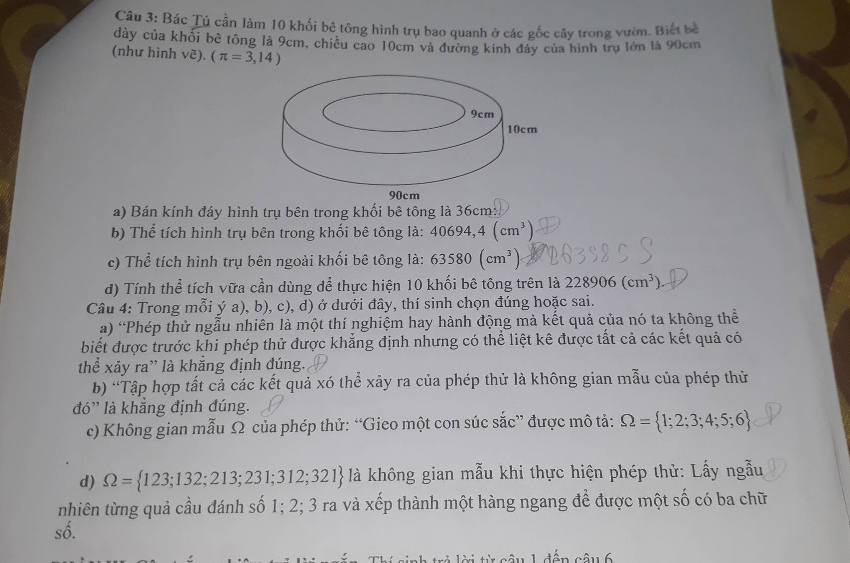 Bác Tú cần làm 10 khối bê tông hình trụ bao quanh ở các gốc cây trong vườn. Biết bê
dày của khối bê tông là 9cm, chiều cao 10cm và đường kính đáy của hình trụ lớn là 90cm
(như hình vẽ). (π =3,14)
a) Bán kính đáy hình trụ bên trong khối bê tông là 36cm:
b) Thể tích hình trụ bên trong khối bê tông là: 40694,4(cm^3)
c) Thể tích hình trụ bên ngoài khối bê tông là: 63580(cm^3)
d) Tính thể tích vữa cần dùng để thực hiện 10 khối bê tông trên là 228906(cm^3).
Câu 4: Trong mỗi ý a), b), c), d) ở dưới đây, thí sinh chọn đúng hoặc sai.
a) 'Phép thử ngẫu nhiên là một thí nghiệm hay hành động mà kết quả của nó ta không thể
biết được trước khi phép thử được khẳng định nhưng có thể liệt kê được tất cả các kết quả có
thể xảy ra' là khắng định đúng.
b) “Tập hợp tất cả các kết quả xó thể xảy ra của phép thử là không gian mẫu của phép thử
đó' là khẳng định đúng.
c) Không gian mẫu Ω của phép thử: “Gieo một con súc sắc” được mô tả: Omega = 1;2;3;4;5;6
d) Omega = 123;132;213;231;312;321 là không gian mẫu khi thực hiện phép thử: Lấy ngẫu
nhiên từng quả cầu đánh số 1; 2; 3 ra và xếp thành một hàng ngang để được một số có ba chữ
số.