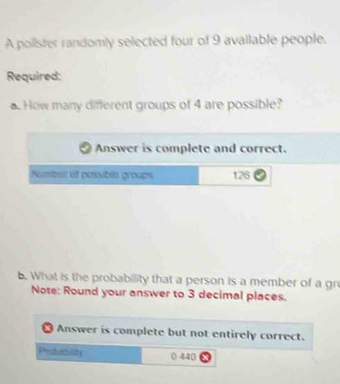 A polister randomly selected four of 9 available people. 
Required: 
. How many different groups of 4 are possible? 
Answer is complete and correct. 
Number of possible groups 126
b. What is the probability that a person is a member of a gr 
Note: Round your answer to 3 decimal places. 
X Answer is complete but not entirely correct. 
Probability
440