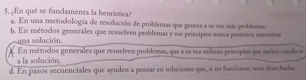 ¿En qué se fundamenta la heurística?
a. En una metodología de resolución de problemas que genera a su vez más problemas.
b. En métodos generales que resuelven problemas y sus principios nunca permiten encontrar
una solución.
e. En métodos generales que resuelven problemas, que a su vez utilizan principios que suelen conducir
a la solución.
d. En pasos secuenciales que ayuden a pensar en soluciones que, si no funcionan, sean desechadas.