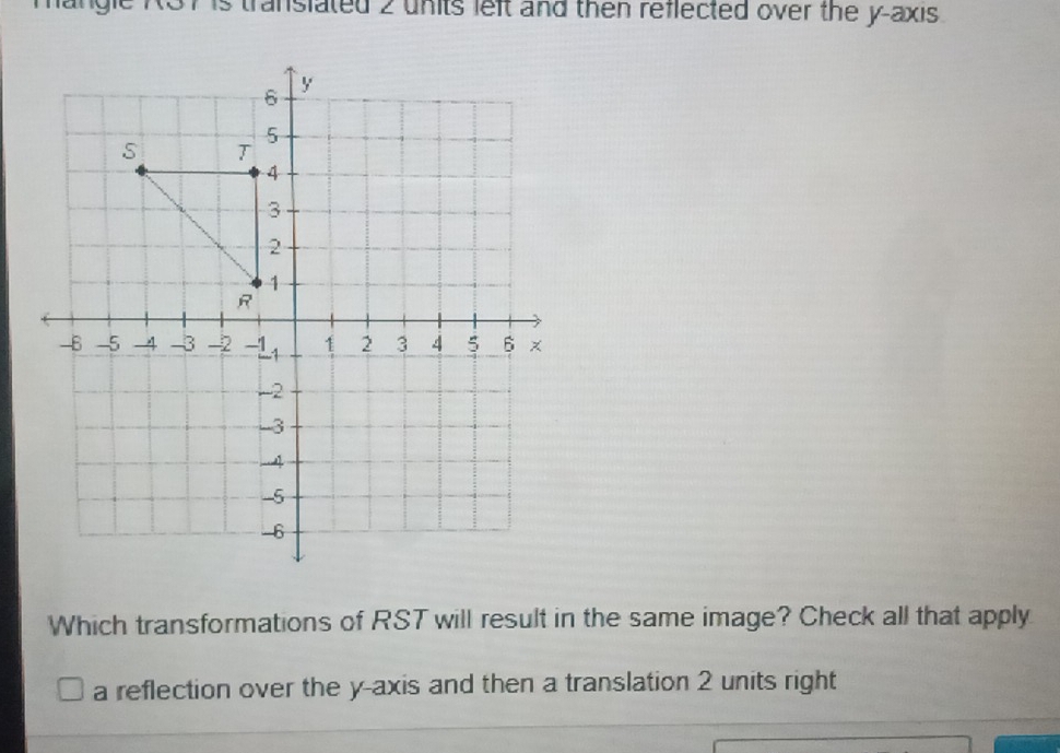 transiated 2 units left and then reflected over the y-axis .
Which transformations of RST will result in the same image? Check all that apply
a reflection over the y-axis and then a translation 2 units right