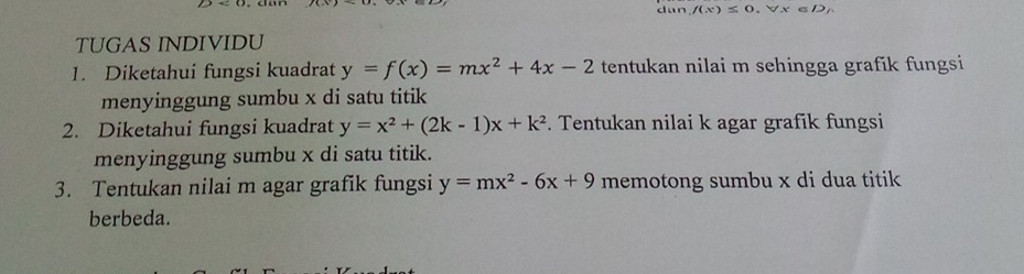 dan /(x)≤ 0.forall x∈ D
TUGAS INDIVIDU 
1. Diketahui fungsi kuadrat y=f(x)=mx^2+4x-2 tentukan nilai m sehingga grafík fungsi 
menyinggung sumbu x di satu titik 
2. Diketahui fungsi kuadrat y=x^2+(2k-1)x+k^2. Tentukan nilai k agar grafik fungsi 
menyinggung sumbu x di satu titik. 
3. Tentukan nilai m agar grafik fungsi y=mx^2-6x+9 memotong sumbu x di dua titik 
berbeda.