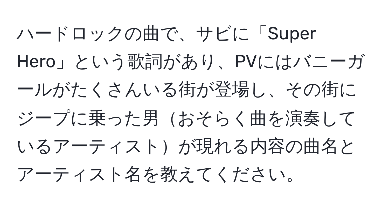 ハードロックの曲で、サビに「Super Hero」という歌詞があり、PVにはバニーガールがたくさんいる街が登場し、その街にジープに乗った男おそらく曲を演奏しているアーティストが現れる内容の曲名とアーティスト名を教えてください。