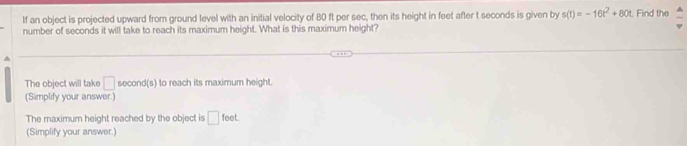 If an object is projected upward from ground level with an initial velocity of 80 ft per sec, then its height in feet after t seconds is given by s(t)=-16t^2+80t. Find the 
number of seconds it will take to reach its maximum height. What is this maximum height? 
^ 
The object will take □ second(s) to reach its maximum height. 
(Simplify your answer.) 
The maximum height reached by the object is □ feet. 
(Simplify your answer.)