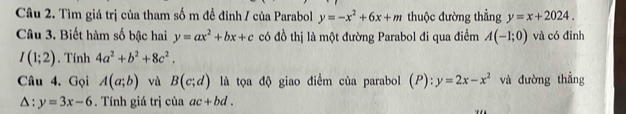 Tìm giá trị của tham số m đề đỉnh / của Parabol y=-x^2+6x+m thuộc đường thẳng y=x+2024. 
Câu 3. Biết hàm số bậc hai y=ax^2+bx+c có đồ thị là một đường Parabol đi qua điểm A(-1;0) và có đỉnh
I(1;2). Tính 4a^2+b^2+8c^2. 
Câu 4. Gọi A(a;b) và B(c;d) là tọa độ giao điểm của parabol (P):y=2x-x^2 và đường thẳng
△ :y=3x-6. Tính giá trị của ac+bd.