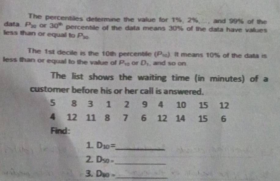 The percentiles determine the value for 1%, 2%,.., and 99% of the 
data P_20 or 30^(th) percentile of the data means 30% of the data have values 
less than or equal to P_30
The 1st decile is the 10th percentile (P_10) It means 10% of the data is 
less than or equal to the value of P_10 or D_1 , and so on 
The list shows the waiting time (in minutes) of a 
customer before his or her call is answered.
5 8 3 1 2 9 4 10 15 12
4 12 11 8 7 6 12 14 15 6
Find: 
1. D_10= _ 
2. D_50= _ 
3 D_80= _