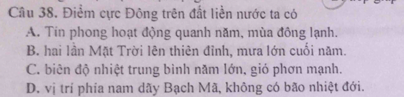 Điểm cực Đông trên đất liền nước ta có
A. Tin phong hoạt động quanh năm, mùa đông lạnh.
B. hai lần Mặt Trời lên thiên đỉnh, mưa lớn cuối năm.
C. biên độ nhiệt trung bình năm lớn, gió phơn mạnh.
D. vị trí phía nam dãy Bạch Mã, không có bão nhiệt đới.