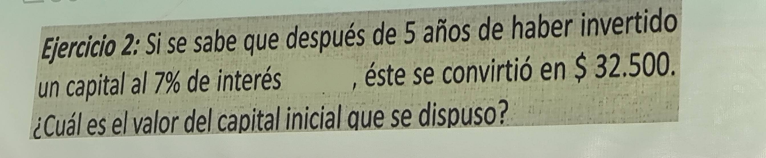 Si se sabe que después de 5 años de haber invertido 
un capital al 7% de interés , éste se convirtió en $ 32.500. 
¿Cuál es el valor del capital inicial que se dispuso?