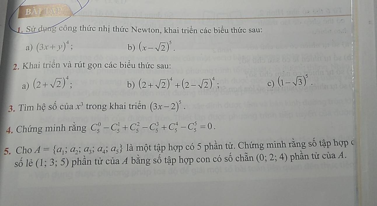 BàYTAP 
1. Sử dụng công thức nhị thức Newton, khai triển các biểu thức sau: 
a) (3x+y)^4; (x-sqrt(2))^5. 
b) 
2. Khai triển và rút gọn các biểu thức sau: 
a) (2+sqrt(2))^4; . (1-sqrt(3))^5. 
b) (2+sqrt(2))^4+(2-sqrt(2))^4; 
c) 
3. Tìm hệ số của x^3 trong khai triển (3x-2)^5. 
4. Chứng minh rằng C_5^(0-C_5^1+C_5^2-C_5^3+C_5^4-C_5^5=0. 
5. Cho A= a_1);a_2;a_3;a_4;a_5 là một tập hợp có 5 phần tử. Chứng minh rằng số tập hợp ở 
số lẻ (1;3;5) phần tử của A bằng số tập hợp con có số chẵn (0; 2; 4) phần tử của A.