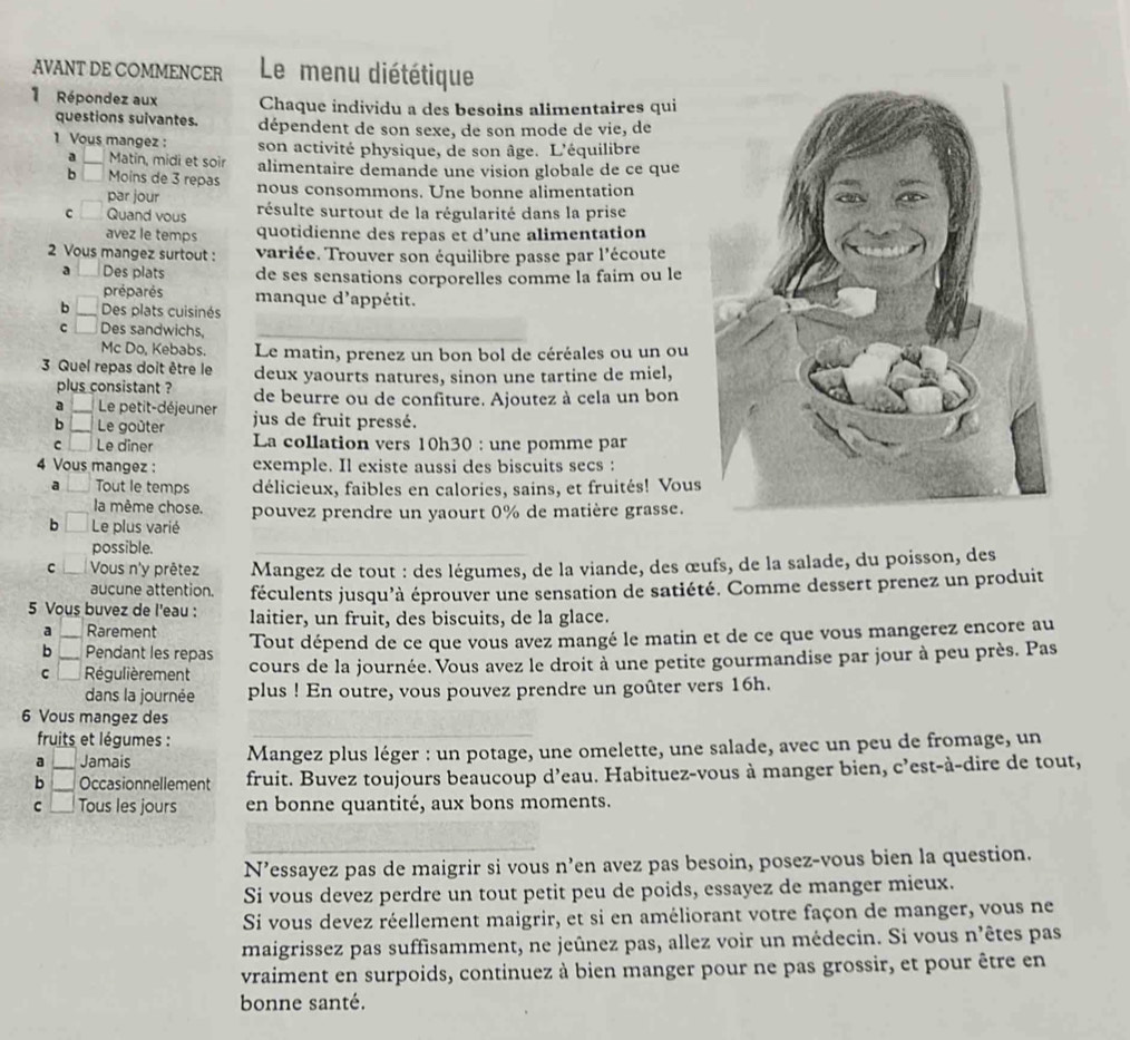 AVANT DE COMMENCER  Le menu diététique
1 Répondez aux Chaque individu a des besoins alimentaires qui
questions suivantes. dépendent de son sexe, de son mode de vie, de
1 Vous mangez : son activité physique, de son âge. L'équilibre
a Matin, midi et soir alimentaire demande une vision globale de ce que
b Moins de 3 repas nous consommons. Une bonne alimentation
par jour
C Quand vous résulte surtout de la régularité dans la prise
avez le temps quotidienne des repas et d’une alimentation
2 Vous mangez surtout : variée. Trouver son équilibre passe par l'écoute
a Des plats de ses sensations corporelles comme la faim ou le
préparés manque d'appétit.
6 Des plats cuisinés
C Des sandwichs,
Mc Do, Kebabs. Le matin, prenez un bon bol de céréales ou un ou
3 Quel repas doit être le deux yaourts natures, sinon une tartine de miel,
plus consistant ?
a _ Le petit-déjeuner de beurre ou de confiture. Ajoutez à cela un bon
b Le goûter jus de fruit pressé.
c Le dîner La collation vers 10h30 : une pomme par
4 Vous mangez : exemple. Il existe aussi des biscuits secs :
a Tout le temps délicieux, faibles en calories, sains, et fruités! Vous
la même chose. pouvez prendre un yaourt 0% de matière grasse.
b Le plus varié
possible.
C Vous n'y prêtez Mangez de tout : des légumes, de la viande, des œufs, de la salade, du poisson, des
aucune attention. féculents jusqu'à éprouver une sensation de satiété. Comme dessert prenez un produit
5 Vous buvez de l'eau : laitier, un fruit, des biscuits, de la glace.
a Rarement
b _Pendant les repas Tout dépend de ce que vous avez mangé le matin et de ce que vous mangerez encore au
c _Régulièrement cours de la journée. Vous avez le droit à une petite gourmandise par jour à peu près. Pas
dans la journée plus ! En outre, vous pouvez prendre un goûter vers 16h.
6 Vous mangez des
fruits et légumes :
a Jamais Mangez plus léger : un potage, une omelette, une salade, avec un peu de fromage, un
b __Occasionnellement fruit. Buvez toujours beaucoup d’eau. Habituez-vous à manger bien, c’est-à-dire de tout,
C Tous les jours en bonne quantité, aux bons moments.
N’essayez pas de maigrir si vous n’en avez pas besoin, posez-vous bien la question.
Si vous devez perdre un tout petit peu de poids, essayez de manger mieux.
Si vous devez réellement maigrir, et si en améliorant votre façon de manger, vous ne
maigrissez pas suffisamment, ne jeûnez pas, allez voir un médecin. Si vous n'êtes pas
vraiment en surpoids, continuez à bien manger pour ne pas grossir, et pour être en
bonne santé.