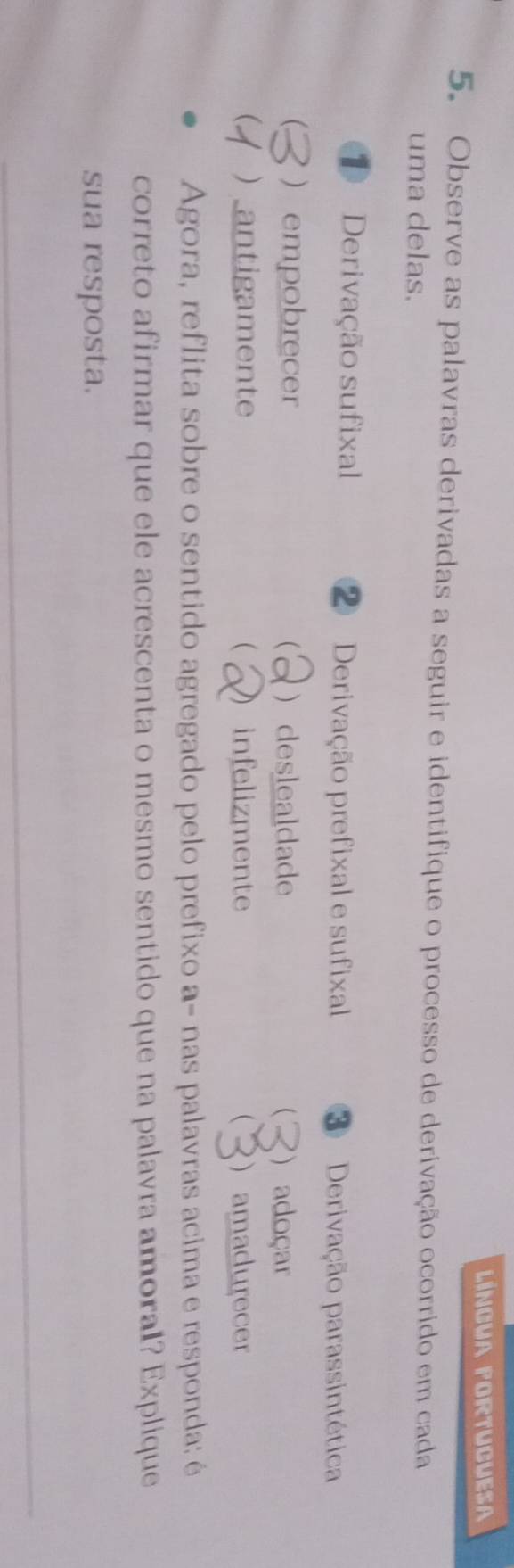 LÍNGUA FORTUCUESA
5. Observe as palavras derivadas a seguir e identifique o processo de derivação ocorrido em cada
uma delas.
D Derivação sufixal ② Derivação prefixal e sufixal Derivação parassintética
  empobrecer ) deslealdade  ) adoçar
  antigamente ( infelizmente  ) amadurecer
Agora, reflita sobre o sentido agregado pelo prefixo a- nas palavras acima e responda: é
correto afirmar que ele acrescenta o mesmo sentido que na palavra amoral? Explique
sua resposta.