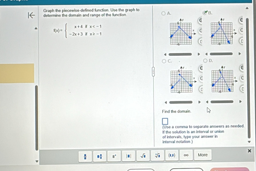 Graph the piecewise-defined function. Use the graph to A. 
B. 
determine the domain and range of the function 
C
f(x)=beginarrayl x+4ifx
C 
C. 
D. 
Cc 
C 
4 
Find the domain. 
(Use a comma to separate answers as needed. 
If the solution is an interval or union 
of intervals, type your answer in 
interval notation ) 
1,1)
 □ /□   □^(□) |■| sqrt(□ ) sqrt[□](□ ) 0 ∞ More