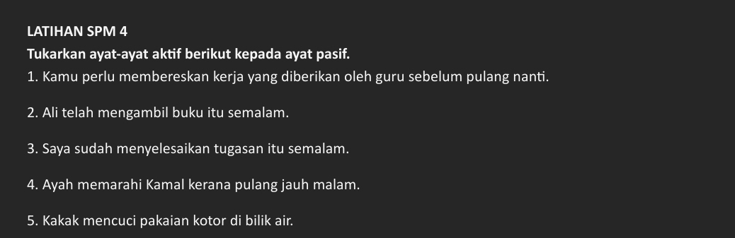 LATIHAN SPM 4 
Tukarkan ayat-ayat aktif berikut kepada ayat pasif. 
1. Kamu perlu membereskan kerja yang diberikan oleh guru sebelum pulang nanti. 
2. Ali telah mengambil buku itu semalam. 
3. Saya sudah menyelesaikan tugasan itu semalam. 
4. Ayah memarahi Kamal kerana pulang jauh malam. 
5. Kakak mencuci pakaian kotor di bilik air.