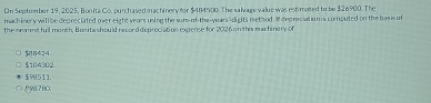 On September 19, 2025, Bonita Co, purchased machinery for $484500. The salvage value was estimated to be $26900. The
mach inery will be depreciated over eight years using the sur-of-the-years '-dights nethod. I depreciation is computed on the has is of
the mearest full month, Bneitashould record deprociation expense for 2026 on this machinery of
B424
$104302
$98511.
(987 B0.