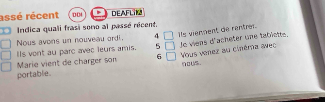 assé récent DDI DEAFLIN 
Indica quali frasi sono al passé récent. 
Nous avons un nouveau ordi. 4 □ IIs viennent de rentrer. 
IIs vont au parc avec leurs amis. 5 □ Je viens d'acheter une tablette. 
Marie vient de charger son 6 □ Vous venez au cinéma avec 
portable. nous.