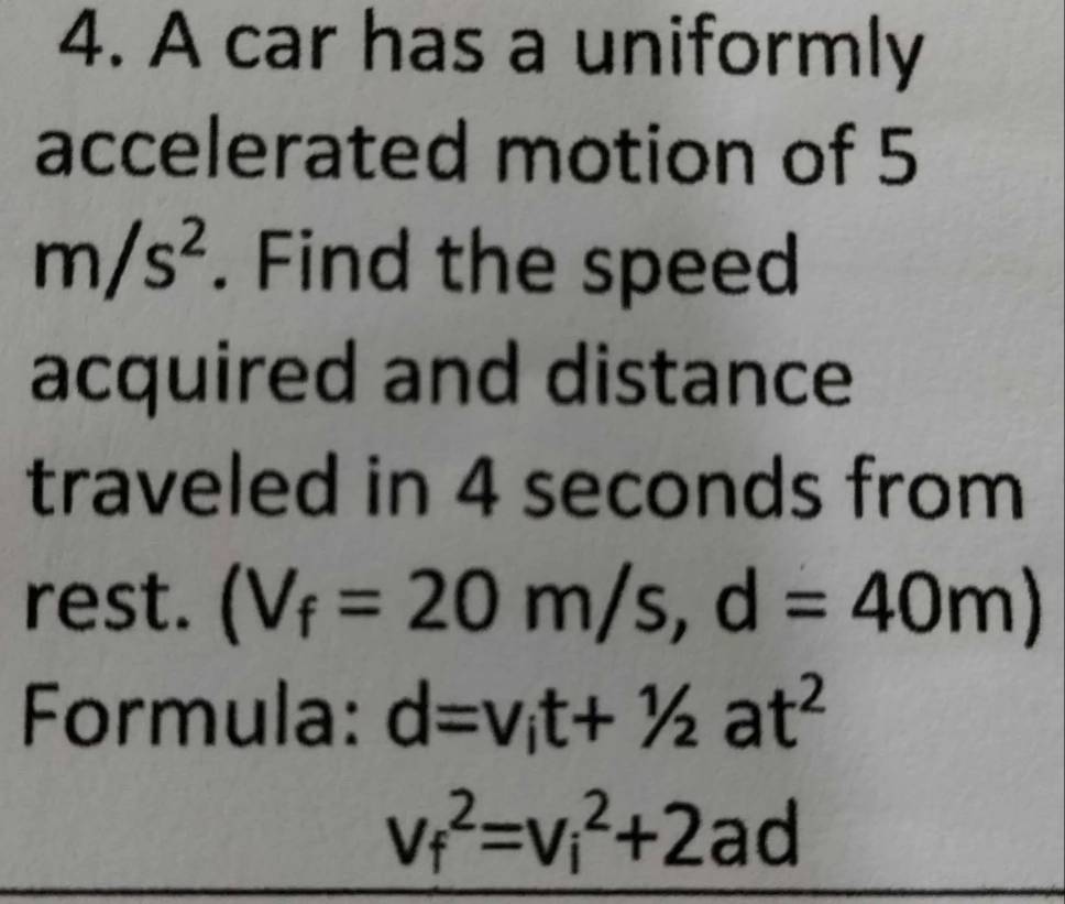 A car has a uniformly 
accelerated motion of 5
m/s^2. Find the speed 
acquired and distance 
traveled in 4 seconds from 
rest. (V_f=20m/s, d=40m)
Formula: d=v_it+1/2at^2
v_f^2=v_i^2+2ad