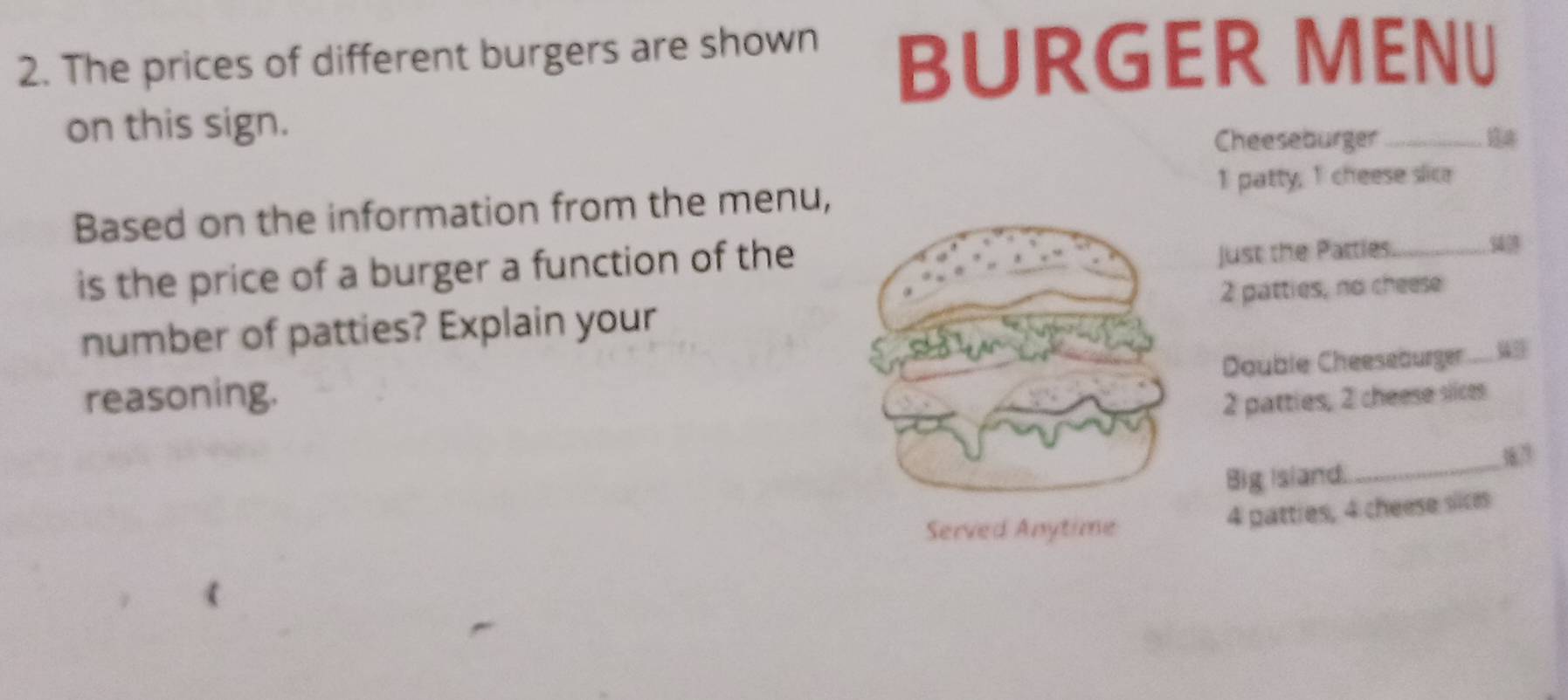 The prices of different burgers are shown BURGER MENU 
on this sign. 
Cheeseburger _14 
Based on the information from the menu, 1 patty, 1 cheese slice 
is the price of a burger a function of the 
just the Patties_ 
s 
number of patties? Explain your2 patties, no cheese_ 
Double Cheeseburger w 
reasoning.
2 patties, 2 cheese siices 
Big Island. 
_
4 patties, 4 cheese sices