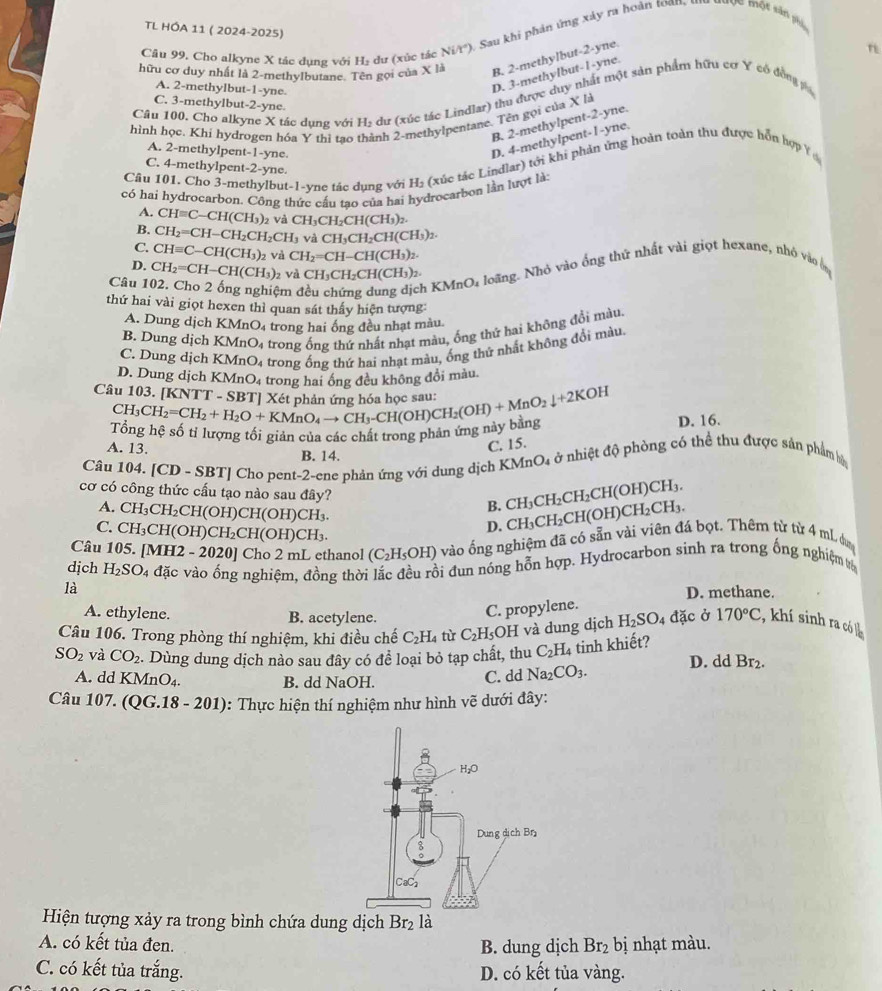 TL HÓA 11 ( 2024-2025)
Cầu 99, Cho alkyne X tác dụng với H₂ dư (xúc tác Ni/t'). Sau khi phản ứng xây ra hoàn toan, Mộc một sản phi
hữu cơ duy nhất là 2-methylbutane. Tên gọi của X là B. 2-methylbut-2-yne.
A. 2-methylbut-1-yne.
D. 3-methylbut-l-yne.
Câu 100. Cho alkyne X tác dụng với Hị dư (xúc tác Lindlar) thu được duy nhất một sản phẩm hữu cơ Y có đồng v
C. 3-methylbut-2-yne.
hình học. Khi hydrogen hóa Y thì tao thành 2-methylpentane. Tên gọi của X là
B. 2-methylpent-2-yne.
A. 2-methylpent-1-yne.
D. 4-methyipent-l-yne.
Câu 101, Cho 3-methylbut-1-yne tác dụng với H₂ (xúc tác Lindlar) tới khi phản ứng hoàn toàn thu được hồn hợp Y
C. 4-methylpent-2-yne.
có hai hydrocarbon. Công thức cấu tao của hai hydrocarbon lần lượt là
A. CH=C-CH(CH_3) và CH_3CH_2CH(CH_3)_2.
B. CH_2=CH-CH_2CH_2CH_3 và CH_3CH_2CH(CH_3)_2.
C CHequiv C-CH(CH_3)_2 và CH_2=CH-CH(CH_3)_2.
D.
Câu 1 CH_2=CH-CH(CH_3) 2 và CH_3CH_2CH(CH_3)_2.
ệm c
h KMnO1 loãng. Nhỏ vào ống thứ nhất vài giọt hexane, nhỏ vào b
thứ hai vài giọt hexen thì quan sát thấy hiện tượng:
A. Dung dịch KMnO_4 trong hai ống đều nhạt màu.
B. Dung dịch KMnO 4 trong ống thứ nhất nhạt màu, ống thứ hai không đổi màu.
C. Dung dịch KMnO_4 trong ống thứ hai nhạt màu, ống thứ nhất không đổi màu,
D. Dung djch KMnO_4 trong hai ống đều không đổi màu.
Câu 103. ^CH_3CH_2=CH_2+H_2O+KMnO_4to CH_3-CH(OH)CH_2(OH)+MnO_2downarrow +2KOH [KNTT-SBT]
Ở h lượng tôi giản của các chất trong phản ứng này bang D. 16.
A. 13. B. 14.
C. 15.
Câu 104. [CD-SBT] Cho pent-2-ene phản ứng với dung dịch KMnO4 ở nhiệt độ phòng có thể thu được sản phẩm bộ
cơ có công thức cấu tạo nào sau đây? B. CH_3CH_2CH_2CH(OH)CH_3.
A. CH_3CH_2CH(OH)CH(OH)CH_3. D. CH_3CH_2CH(OH)CH_2CH_3.
C. CH_3CH(OH)CH_2CH(OH)CH_3.
Câu 105. [MH2-2020] Cho 2 mL ethanol (C_2H_5OH) vào ống nghiệm đã có sẵn vài viên đá bọt. Thêm từ từ 4 mL. dư
dịch H_2SO_4 đặc vào ống nghiệm, đồng thời lắc đều rồi đun nóng hỗn hợp. Hydrocarbon sinh ra trong ống nghiệm %
là
D. methane.
A. ethylene. B. acetylene.
C. propylene.
Câu 106. Trong phòng thí nghiệm, khi điều chế C_2H_4 từ C_2H_5;OH và dung dịch H_2SO_4 đặc ở 170°C , khí sinh ra có
SO_2 và CO_2. Dùng dung dịch nào sau đây có đề loại bỏ tạp chất, thu C_2H_4 tinh khiết? D. dd Br_2.
A. dd KMnO_4. B. dd NaOH.
C. dd Na_2CO_3.
Câu 107. (QG.18 - 201): Thực hiện thí nghiệm như hình vẽ dưới đây:
Hiện tượng xảy ra trong bình chứa dung dịch Br_2 là
A. có kết tủa đen. B. dung dịch Br_2 bị nhạt màu.
C. có kết tủa trắng. D. có kết tủa vàng.