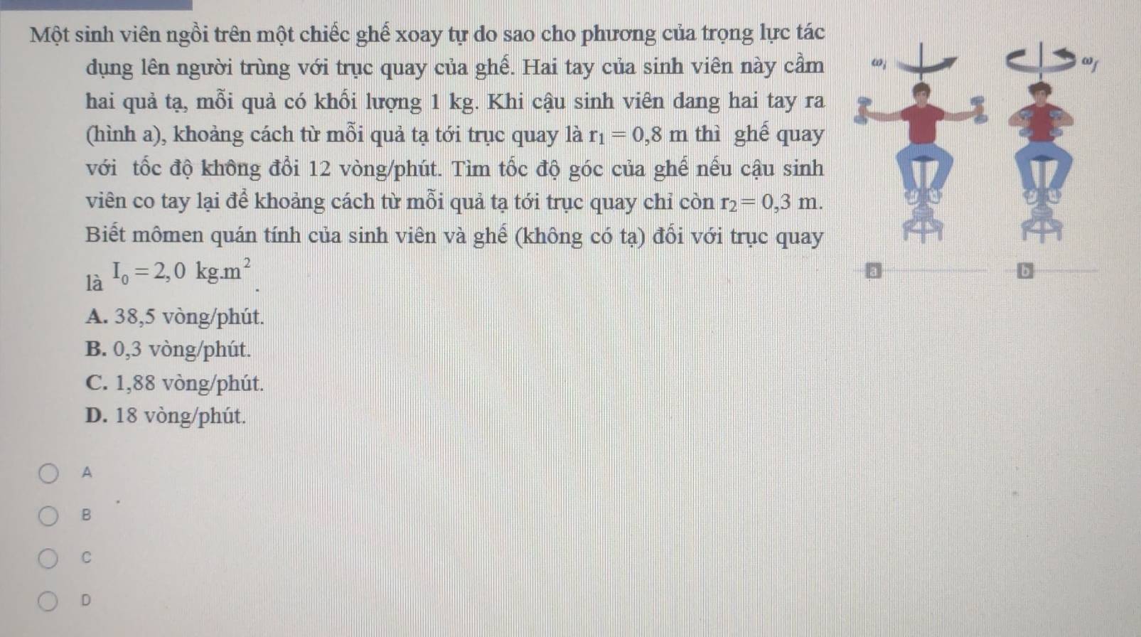 Một sinh viên ngồi trên một chiếc ghế xoay tự do sao cho phương của trọng lực tác
dụng lên người trùng với trục quay của ghế. Hai tay của sinh viên này cầm 
hai quả tạ, mỗi quả có khổi lượng 1 kg. Khi cậu sinh viên dang hai tay ra
(hình a), khoảng cách từ mỗi quả tạ tới trục quay là r_1=0,8m thì ghế quay
với tốc độ không đổi 12 vòng/phút. Tìm tốc độ góc của ghế nếu cậu sinh
viên co tay lại để khoảng cách từ mỗi quả tạ tới trục quay chỉ còn r_2=0,3m. 
Biết mômen quán tính của sinh viên và ghế (không có tạ) đổi với trục quay
là I_0=2,0kg.m^2
A. 38,5 vòng/phút.
B. 0,3 vòng/phút.
C. 1,88 vòng/phút.
D. 18 vòng /phút.
A
B
C
D