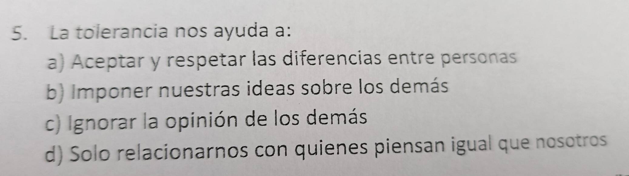 La tolerancia nos ayuda a:
a) Aceptar y respetar las diferencias entre personas
b) Imponer nuestras ideas sobre los demás
c) Ignorar la opinión de los demás
d) Solo relacionarnos con quienes piensan igual que nosotros