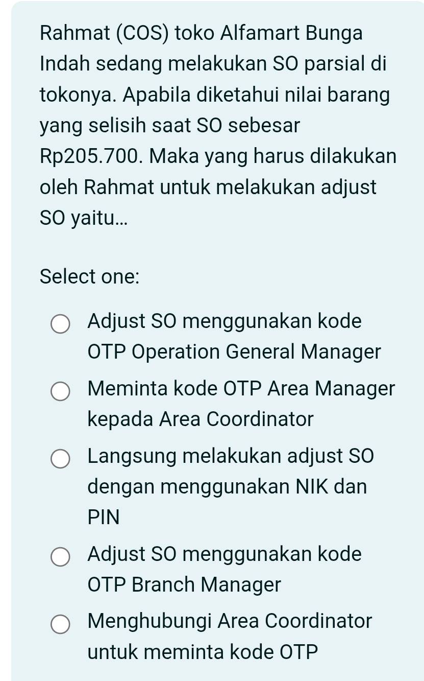 Rahmat (COS) toko Alfamart Bunga
Indah sedang melakukan SO parsial di
tokonya. Apabila diketahui nilai barang
yang selisih saat SO sebesar
Rp205.700. Maka yang harus dilakukan
oleh Rahmat untuk melakukan adjust
SO yaitu...
Select one:
Adjust SO menggunakan kode
OTP Operation General Manager
Meminta kode OTP Area Manager
kepada Area Coordinator
Langsung melakukan adjust SO
dengan menggunakan NIK dan
PIN
Adjust SO menggunakan kode
OTP Branch Manager
Menghubungi Area Coordinator
untuk meminta kode OTP