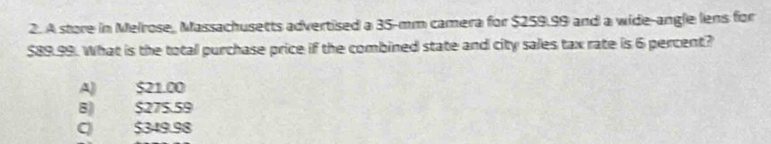 A store in Melrose, Massachusetts advertised a 35-mm camera for $259.99 and a wide-angle lens for
$89.99. What is the total purchase price if the combined state and city sales tax rate is 6 percent?
A) $21.00
8) $275.59
C) $349.98