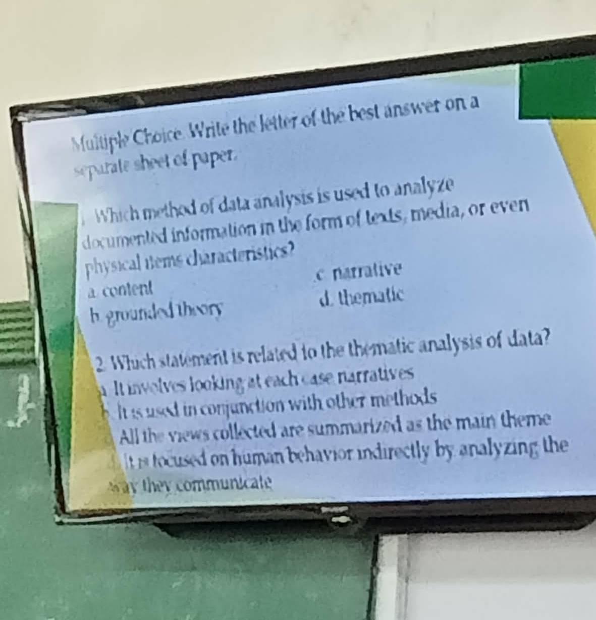 Write the letter of the best answer on a
separate sheet of paper.
Which method of data analysis is used to analyze
documented information in the form of texts, media, or even
physical tems characteristics?
a content c narrative
h. grounded theory d. thematic
2. Which statement is related to the thematic analysis of data?
a. It involves looking at each case narratives 
be it is used in conjunction with other methods.
All the views collected are summarized as the main theme
s toccused on human behavior indirectly by analyzing the 
the communicate