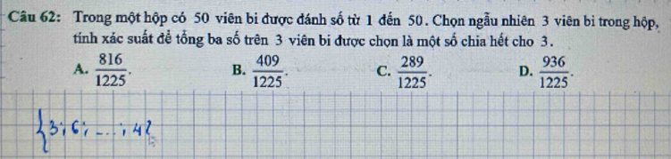 Trong một hộp có 50 viên bi được đánh số từ 1 đến 50. Chọn ngẫu nhiên 3 viên bi trong hộp,
tíinh xác suất để tổng ba số trên 3 viên bi được chọn là một số chia hết cho 3.
A.  816/1225 .  409/1225 . C.  289/1225 . D.  936/1225 . 
B.