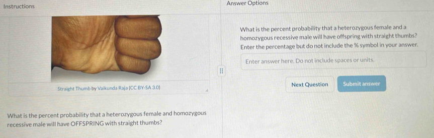 Instructions Answer Options 
What is the percent probability that a heterozygous female and a 
homozygous recessive male will have offspring with straight thumbs? 
Enter the percentage but do not include the % symbol in your answer. 
Enter answer here. Do not include spaces or units. 
; 
Straight Thumb by Vaikunda Raja (CC BY-SA 3.0) Next Question Submit answer 
What is the percent probability that a heterozygous female and homozygous 
recessive male will have OFFSPRING with straight thumbs?