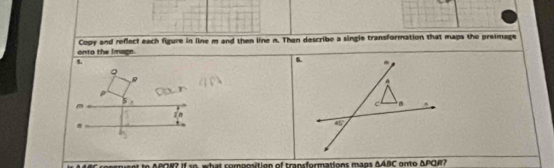 Copy and reflect each figure in line m and then line n. Then describe a single transformation that maps the preimage
onto the image.
8
Q
R
P
5,
2 n
C consruent to APOR? If so, what composition of transformations mans ΔABC onto ΔPQR?