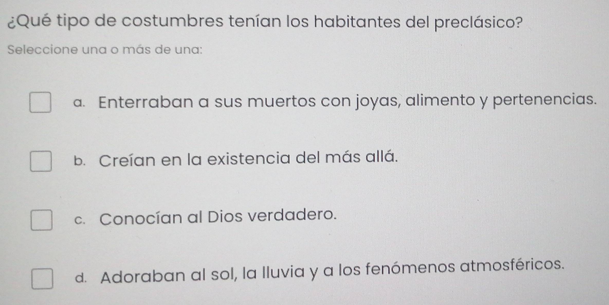 ¿Qué tipo de costumbres tenían los habitantes del preclásico?
Seleccione una o más de una:
a. Enterraban a sus muertos con joyas, alimento y pertenencias.
b. Creían en la existencia del más allá.
c. Conocían al Dios verdadero.
d. Adoraban al sol, la lluvia y a los fenómenos atmosféricos.