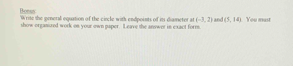 Bonus: 
Write the general equation of the circle with endpoints of its diameter at (-3,2) and (5,14). You must 
show organized work on your own paper. Leave the answer in exact form.