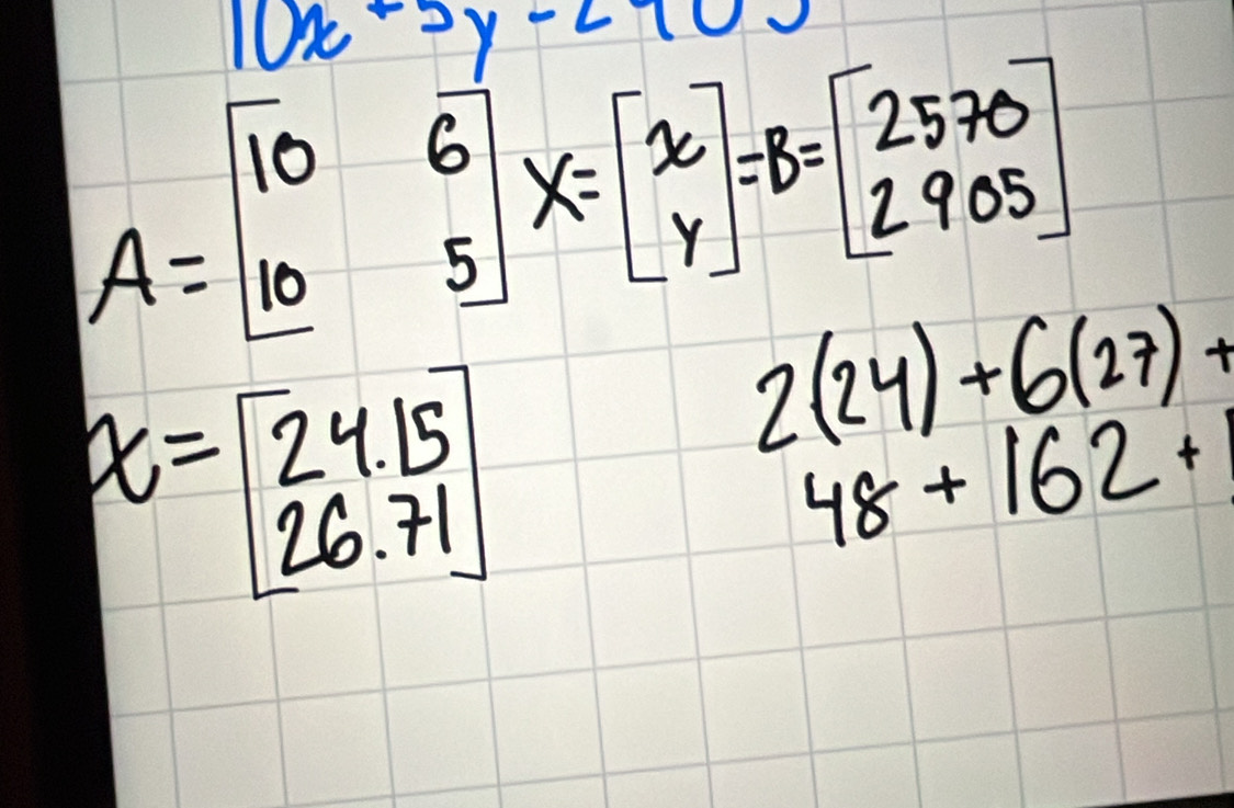 10x-5y-210
A=beginbmatrix 10&6 10&5endbmatrix X=beginbmatrix x yendbmatrix =B=beginbmatrix 2570 2905endbmatrix
x=beginbmatrix 24.15 26.71endbmatrix
2(24)+6(27)+
48+162+