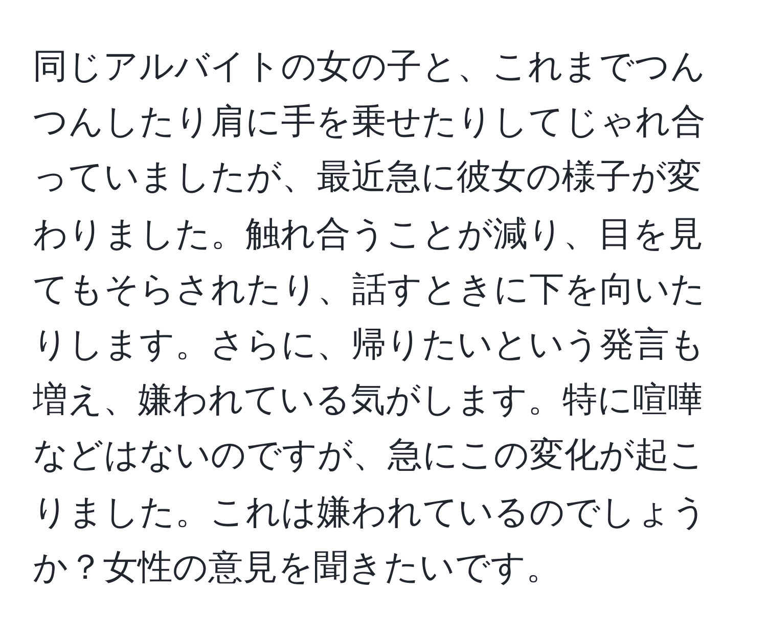 同じアルバイトの女の子と、これまでつんつんしたり肩に手を乗せたりしてじゃれ合っていましたが、最近急に彼女の様子が変わりました。触れ合うことが減り、目を見てもそらされたり、話すときに下を向いたりします。さらに、帰りたいという発言も増え、嫌われている気がします。特に喧嘩などはないのですが、急にこの変化が起こりました。これは嫌われているのでしょうか？女性の意見を聞きたいです。