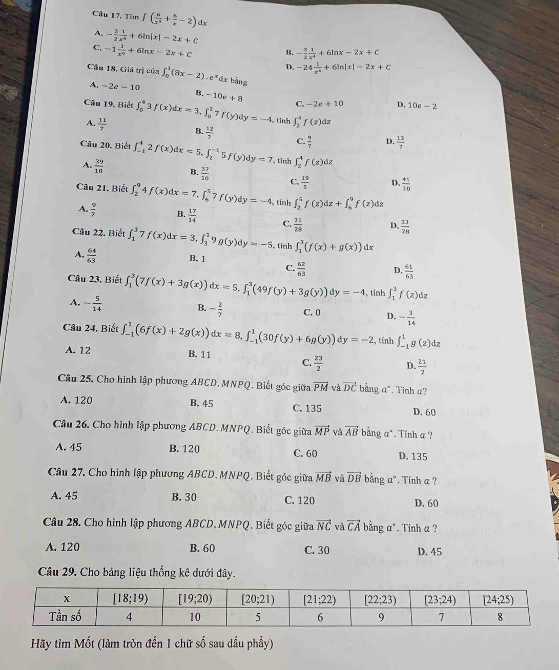 Tìm ∈t ( 6/x^5 + 6/x -2) dx
A. - 3/2  1/x^4 +6ln |x|-2x+C
C. -1 1/x^6 +6ln x-2x+C
B. - 3/2  1/x^4 +6ln x-2x+C
Câu 18. Giá trị của ∈t _0^(1(8x-2).e^x)dxbing
D. -24 1/x^4 +6ln |x|-2x+C
A. -2e-10 B. -10e+8 C.
-2e+10
D. 10e-2
Câu 19. Biết ∈t _0^(43f(x)dx=3,∈t _0^27f(y)dy=-4 , tính ∈t _2^4f(z)dz
A. frac 11)7
B.  12/7 
C.  9/7  D.  13/7 
Câu 20. Biết ∈t _(-1)^42f(x)dx=5,∈t _2^((-1)5f(y)dy=7 , tính ∈t _2^4f(z)dz
A. frac 39)10
B.  37/10 
C.  19/5   41/10 
D.
Câu 21. Biết ∈t _2^(94f(x)dx=7,∈t _6^57f(y)dy=-4 , tính ∈t _2^5f(z)dz+∈t _6^9f(z)dz
A. frac 9)7 B.  17/14  D.  33/28 
C.  31/28 
Câu 22. Biết ∈t _1^(37f(x)dx=3,∈t _3^19g(y)dy=-5 , tính ∈t _1^3(f(x)+g(x))dx
A. frac 64)63 B. 1
C.  62/63 
D.  61/63 
Câu 23. Biết ∈t _1^(3(7f(x)+3g(x))dx=5,∈t _1^3(49f(y)+3g(y))dy=-4 , tính ∈t _1^3f(z)dz
A. -frac 5)14
B. - 2/7 
C. 0 - 3/14 
D.
Câu 24. Biết ∈t _(-1)^1(6f(x)+2g(x))dx=8,∈t _(-1)^1(30f(y)+6g(y))dy=-2 , tính ∈t _(-1)^1g(z)dz
A. 12 B. 11
C.  23/2 
D.  21/2 
Câu 25. Cho hình lập phương ABCD. MNPQ. Biết góc giữa vector PM và vector DC bằng a°. Tính a?
A. 120 B. 45
C. 135 D. 60
Câu 26. Cho hình lập phương ABCD. MNPQ. Biết góc giữa vector MP và vector AB bằng a°. Tính a ?
A. 45 B. 120 D. 135
C. 60
Câu 27. Cho hình lập phương ABCD. MNPQ. Biết góc giữa vector MB và vector DB bằng a°. Tính a ?
A. 45 B. 30 C. 120
D. 60
Câu 28. Cho hình lập phương ABCD. MNPQ. Biết góc giữa vector NC và vector CA bằng a°. Tính a ?
A. 120 B. 60 C. 30 D. 45
Câu 29. Cho bảng liệu thống kê dưới đây.
Hãy tìm Mốt (làm tròn đến 1 chữ số sau dấu phầy)