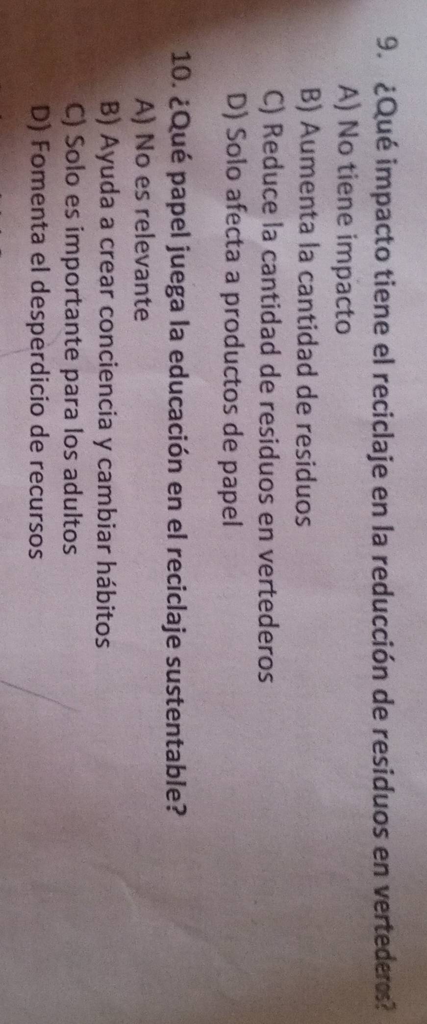 ¿Qué impacto tiene el reciclaje en la reducción de residuos en verteders?
A) No tiene impacto
B) Aumenta la cantidad de residuos
C) Reduce la cantidad de residuos en vertederos
D) Solo afecta a productos de papel
10. ¿Qué papel juega la educación en el reciclaje sustentable?
A) No es relevante
B) Ayuda a crear conciencia y cambiar hábitos
C) Solo es importante para los adultos
D) Fomenta el desperdicio de recursos