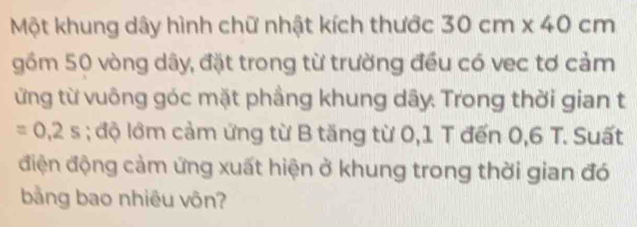 Một khung dây hình chữ nhật kích thước 30cm* 40cm
gồm 50 vòng dây, đặt trong từ trường đều có vec tơ cảm 
ừng từ vuông góc mặt phầng khung dây. Trong thời gian t
=0,2s; độ lớm cảm ứng từ B tăng từ 0,1 T đến 0,6 T. Suất 
điện động cảm ứng xuất hiện ở khung trong thời gian đó 
bằng bao nhiêu vôn?