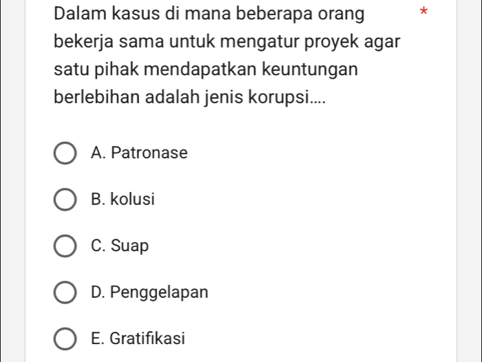 Dalam kasus di mana beberapa orang *
bekerja sama untuk mengatur proyek agar
satu pihak mendapatkan keuntungan
berlebihan adalah jenis korupsi....
A. Patronase
B. kolusi
C. Suap
D. Penggelapan
E. Gratifikasi