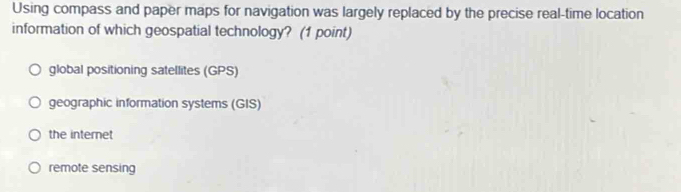 Using compass and paper maps for navigation was largely replaced by the precise real-time location
information of which geospatial technology? (1 point)
global positioning satellites (GPS)
geographic information systems (GIS)
the internet
remote sensing