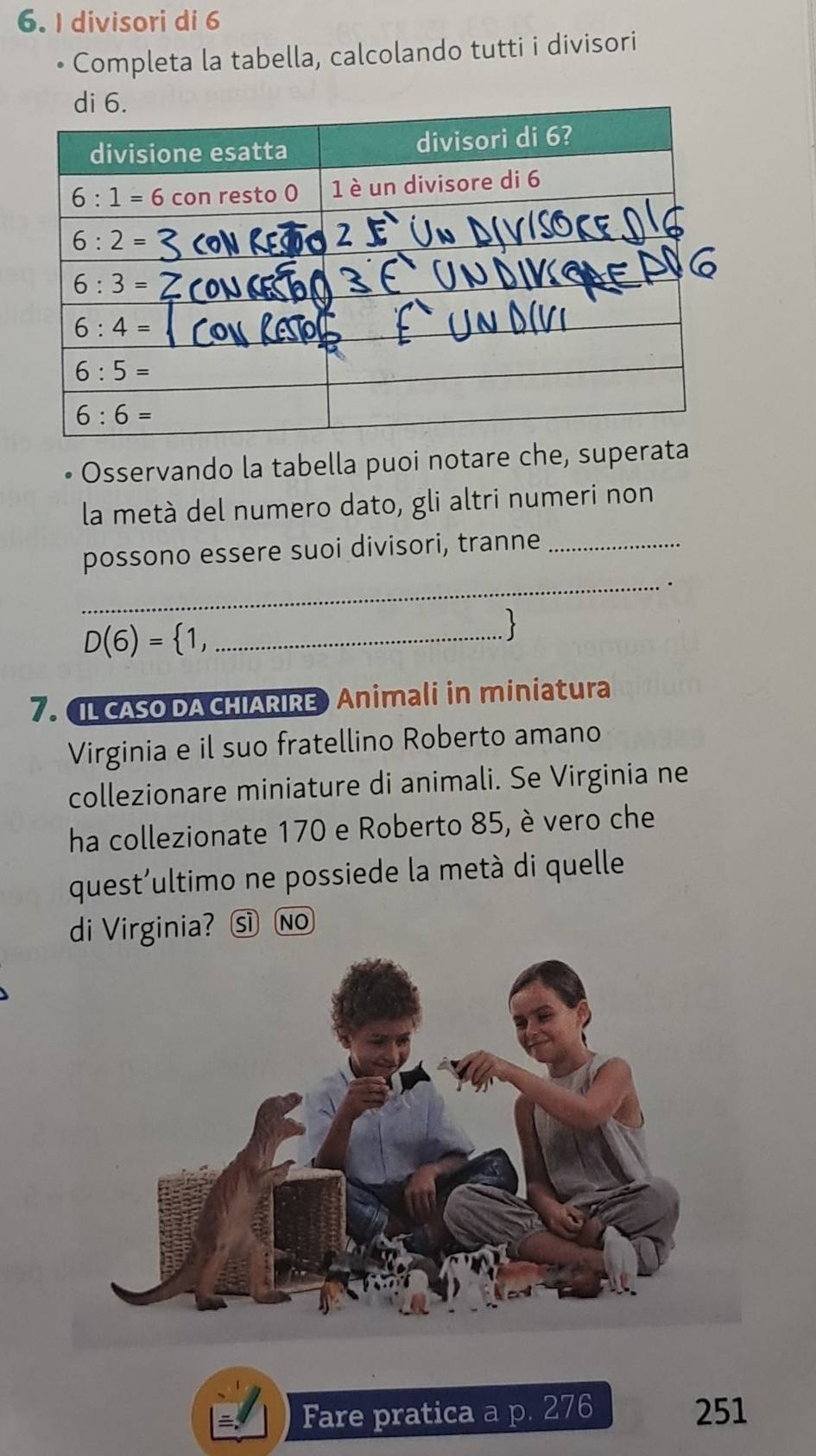 divisori di 6
Completa la tabella, calcolando tutti i divisori
Osservando la tabella puoi notare che, superata
la metà del numero dato, gli altri numeri non
possono essere suoi divisori, tranne_
_.
D(6)= 1 _
  
7. IL CASO DA CHIARIRE Animali in miniatura
Virginia e il suo fratellino Roberto amano
collezionare miniature di animali. Se Virginia ne
ha collezionate 170 e Roberto 85, è vero che
quest'ultimo ne possiede la metà di quelle
di Virginia? sìNo
Fare pratica a p. 276 251