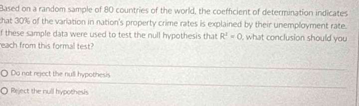 Based on a random sample of 80 countries of the world, the coefficient of determination indicates
that 30% of the variation in nation's property crime rates is explained by their unemployment rate.
f these sample data were used to test the null hypothesis that R^2=0 , what conclusion should you
each from this formal test?
Do not reject the null hypothesis
Reject the null hypothesis