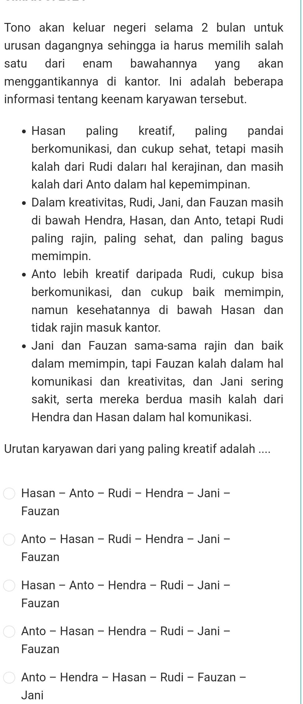 Tono akan keluar negeri selama 2 bulan untuk
urusan dagangnya sehingga ia harus memilih salah
satu dari enam bawahannya yang akan
menggantikannya di kantor. Ini adalah beberapa
informasi tentang keenam karyawan tersebut.
Hasan paling kreatif, paling pandai
berkomunikasi, dan cukup sehat, tetapi masih
kalah dari Rudi daları hal kerajinan, dan masih
kalah dari Anto dalam hal kepemimpinan.
Dalam kreativitas, Rudi, Jani, dan Fauzan masih
di bawah Hendra, Hasan, dan Anto, tetapi Rudi
paling rajin, paling sehat, dan paling bagus
memimpin.
Anto lebih kreatif daripada Rudi, cukup bisa
berkomunikasi, dan cukup baik memimpin,
namun kesehatannya di bawah Hasan dan
tidak rajin masuk kantor.
Jani dan Fauzan sama-sama rajin dan baik
dalam memimpin, tapi Fauzan kalah dalam hal
komunikasi dan kreativitas, dan Jani sering
sakit, serta mereka berdua masih kalah dari
Hendra dan Hasan dalam hal komunikasi.
Urutan karyawan dari yang paling kreatif adalah ....
Hasan - Anto - Rudi - Hendra - Jani -
Fauzan
Anto - Hasan - Rudi - Hendra - Jani -
Fauzan
Hasan - Anto - Hendra - Rudi - Jani -
Fauzan
Anto - Hasan - Hendra - Rudi - Jani -
Fauzan
Anto - Hendra - Hasan - Rudi - Fauzan -
Jani