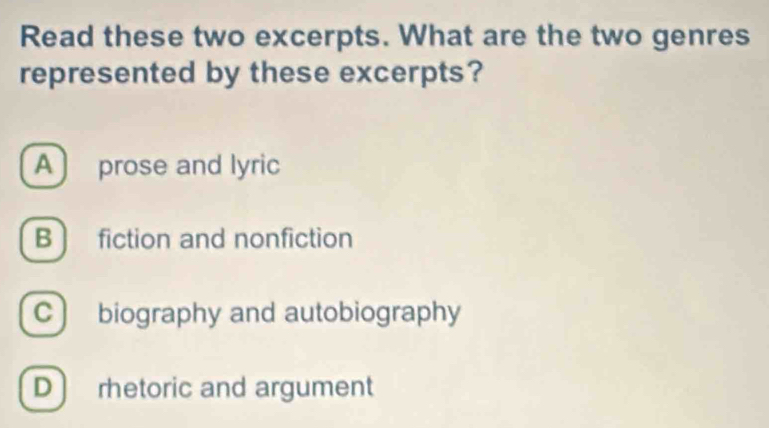 Read these two excerpts. What are the two genres
represented by these excerpts?
A ) prose and lyric
B ) fiction and nonfiction
C  biography and autobiography
D  rhetoric and argument