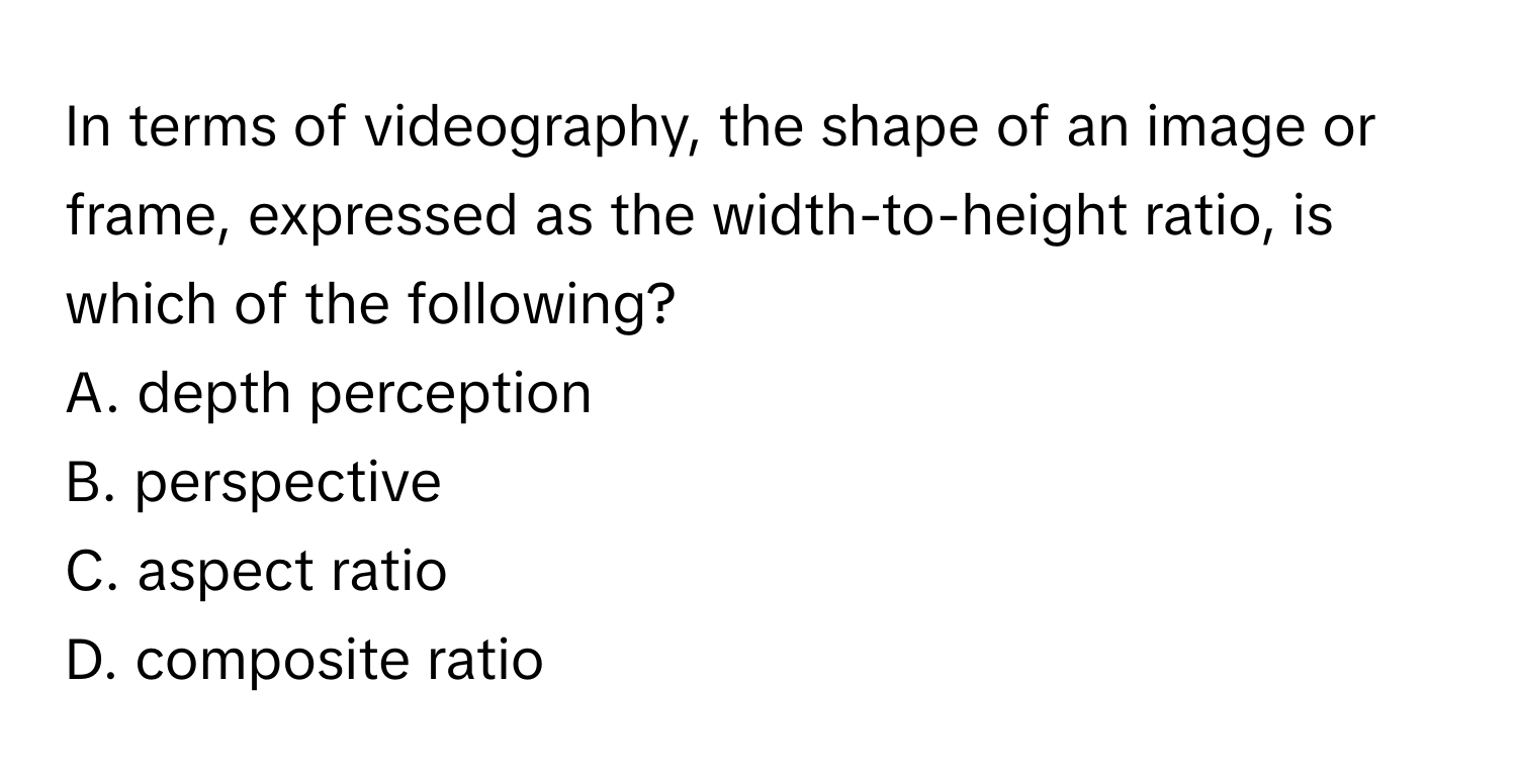 In terms of videography, the shape of an image or frame, expressed as the width-to-height ratio, is which of the following?

A. depth perception
B. perspective
C. aspect ratio
D. composite ratio