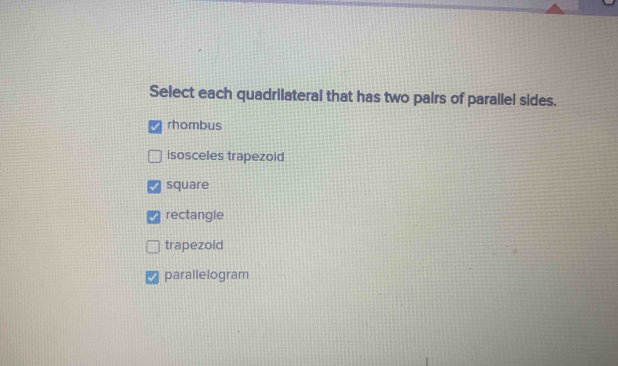 Select each quadrilateral that has two pairs of parallel sides.
rhombus
isosceles trapezoid
square
rectangle
trapezoid
parallelogram