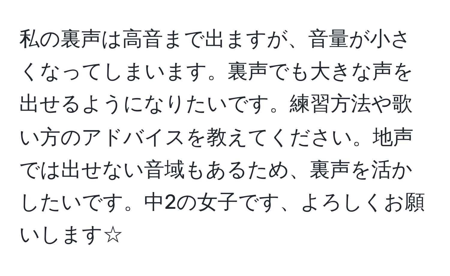 私の裏声は高音まで出ますが、音量が小さくなってしまいます。裏声でも大きな声を出せるようになりたいです。練習方法や歌い方のアドバイスを教えてください。地声では出せない音域もあるため、裏声を活かしたいです。中2の女子です、よろしくお願いします☆