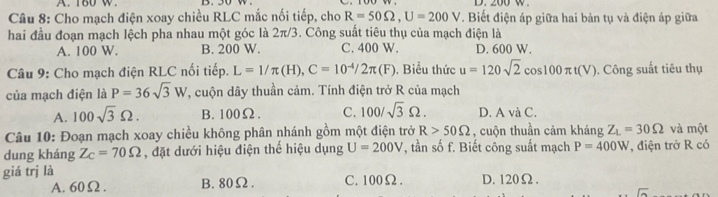 A. 180 w D. 200 w.
Câu 8: Cho mạch điện xoay chiều RLC mắc nối tiếp, cho R=50Omega , U=200V. Biết điện áp giữa hai bản tụ và điện áp giữa
hai đầu đoạn mạch lệch pha nhau một góc là 2π/3. Công suất tiêu thụ của mạch điện là
A. 100 W. B. 200 W. C. 400 W. D. 600 W.
Câu 9: Cho mạch điện RLC nối tiếp. L=1/π (H), C=10^(-4)/2π (F). Biểu thức u=120sqrt(2)cos 100π t(V) , Công suất tiêu thụ
của mạch điện là P=36sqrt(3)W *, cuộn dây thuần cảm. Tính điện trở R của mạch
A. 100sqrt(3)Omega. B. 100Ω. C. 100/sqrt(3)Omega. D. A và C.
Câu 10: Đoạn mạch xoay chiều không phân nhánh gồm một điện trở R>50Omega , cuộn thuần cảm kháng Z_L=30Omega và một
dung kháng Z_C=70Omega , đặt dưới hiệu điện thể hiệu dụng U=200V , tần số f. Biết công suất mạch P=400W , điện trở R có
giá trị là C. 100Ω. D. 120Ω.
A. 60Ω. B. 80Ω.