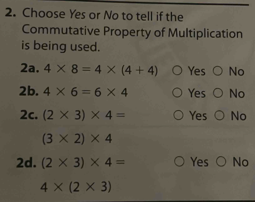 Choose Yes or No to tell if the
Commutative Property of Multiplication
is being used.
2a. 4* 8=4* (4+4) Yes No
2b. 4* 6=6* 4 Yes No
2c. (2* 3)* 4= Yes No
(3* 2)* 4
2d. (2* 3)* 4= Yes No
4* (2* 3)